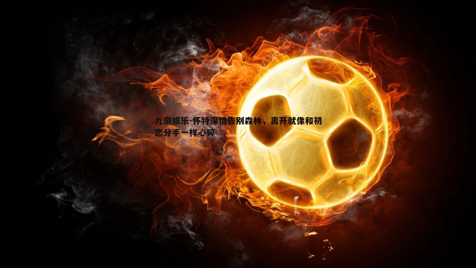 九游娱乐-怀特深情告别森林，离开就像和初恋分手一样心碎